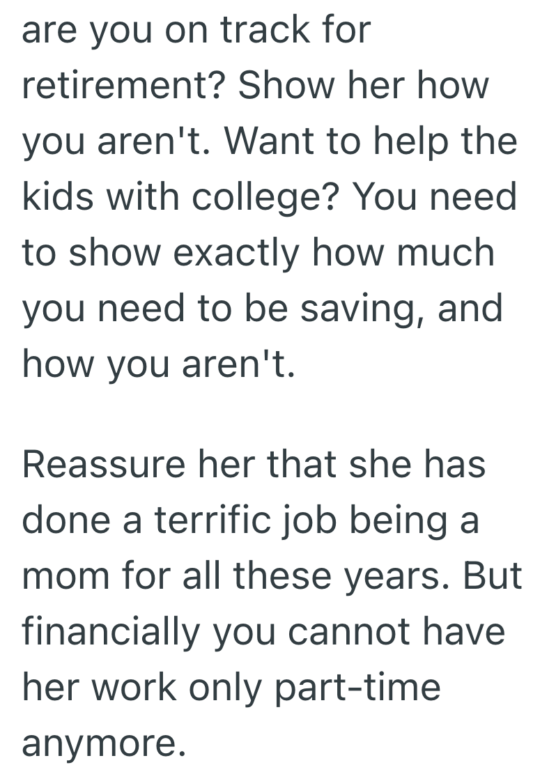 are you on track for retirement? Show her how you aren't. Want to help the kids with college? You need to show exactly how much you need to be saving, and how you aren't. Reassure her that she has done a terrific job being a mom for all these years. But financially you cannot have. her work only part-time anymore.