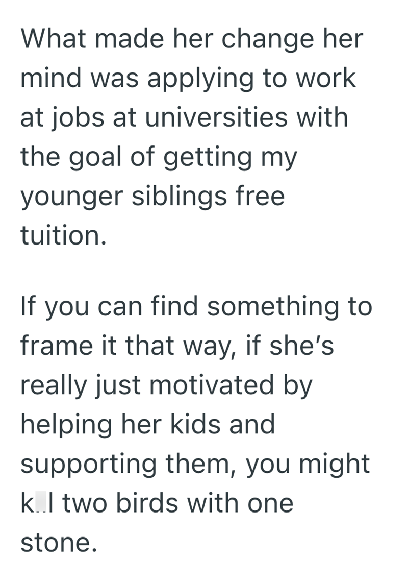 What made her change her mind was applying to work at jobs at universities with the goal of getting my younger siblings free tuition. If you can find something to frame it that way, if she's really just motivated by helping her kids and supporting them, you might k.I two birds with one stone.