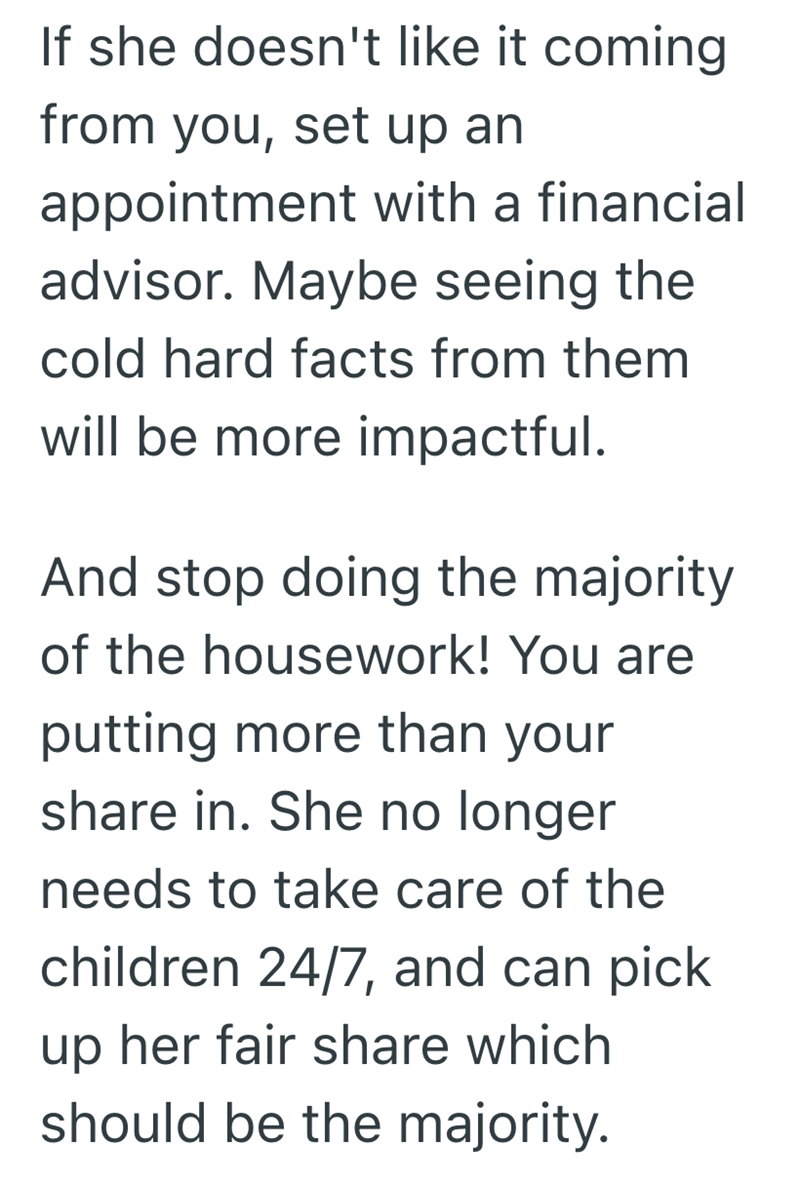 If she doesn't like it coming from you, set up an appointment with a financial advisor. Maybe seeing the cold hard facts from them will be more impactful. And stop doing the majority of the housework! You are putting more than your share in. She no longer needs to take care of the children 24/7, and can pick up her fair share which should be the majority.