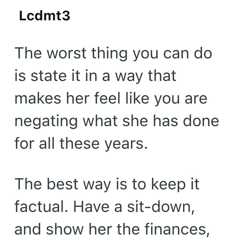 Lcdmt3 The worst thing you can do is state it in a way that makes her feel like you are negating what she has done for all these years. The best way is to keep it factual. Have a sit-down, and show her the finances,