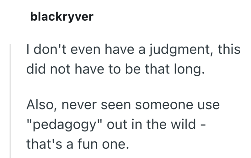 blackryver I don't even have a judgment, this did not have to be that long. Also, never seen someone use "pedagogy" out in the wild- that's a fun one.