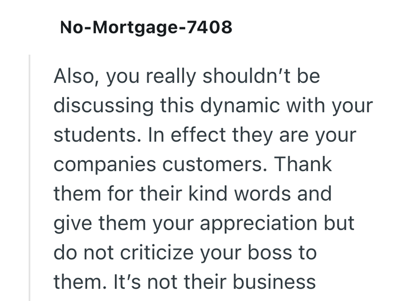 No-Mortgage-7408 your Also, you really shouldn't be discussing this dynamic with students. In effect they are your companies customers. Thank them for their kind words and give them your appreciation but do not criticize your boss to them. It's not their business