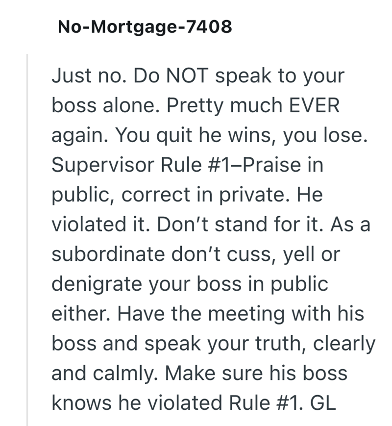 No-Mortgage-7408 Just no. Do NOT speak to your boss alone. Pretty much EVER again. You quit he wins, you lose. Supervisor Rule #1-Praise in public, correct in private. He violated it. Don't stand for it. As a subordinate don't cuss, yell or denigrate your boss in public either. Have the meeting with his boss and speak your truth, clearly and calmly. Make sure his boss knows he violated Rule #1. GL