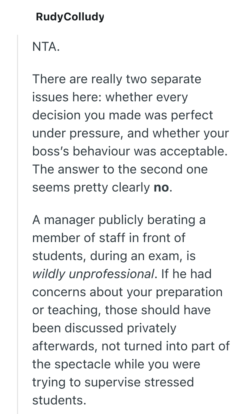 RudyColludy NTA. There are really two separate issues here: whether every decision you made was perfect under pressure, and whether your boss's behaviour was acceptable. The answer to the second one seems pretty clearly no. A manager publicly berating a member of staff in front of students, during an exam, is wildly unprofessional. If he had concerns about your preparation or teaching, those should have been discussed privately afterwards, not turned into part of the spectacle while you were try