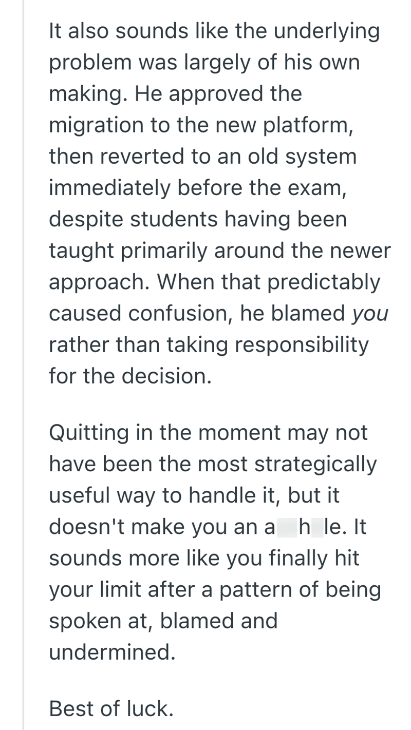 It also sounds like the underlying problem was largely of his own making. He approved the migration to the new platform, then reverted to an old system immediately before the exam, despite students having been taught primarily around the newer approach. When that predictably caused confusion, he blamed you rather than taking responsibility for the decision. Quitting in the moment may not have been the most strategically useful way to handle it, but it doesn't make you an a h le. It sounds more l