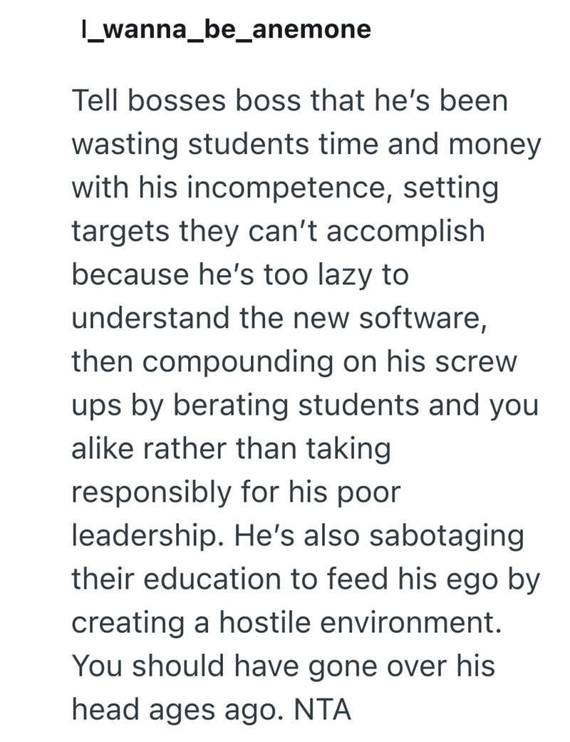 l_wanna_be_anemone Tell bosses boss that he's been wasting students time and money with his incompetence, setting targets they can't accomplish because he's too lazy to understand the new software, then compounding on his screw ups by berating students and you alike rather than taking responsibly for his poor leadership. He's also sabotaging their education to feed his ego by creating a hostile environment. You should have gone over his head ages ago. NTA