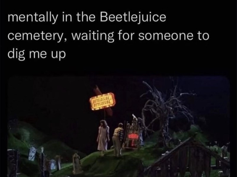 mentally in the Beetlejuice cemetery, waiting for someone to dig me up BETELDEUSE BETELGEUSE