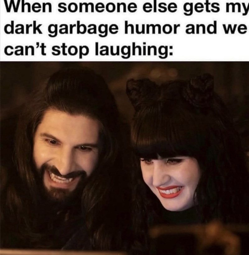 When someone else gets my dark garbage humor and we can't stop laughing: