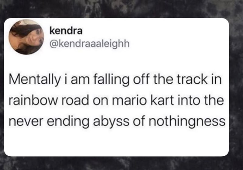 kendra @kendraaaleighh Mentally i am falling off the track in rainbow road on mario kart into the never ending abyss of nothingness