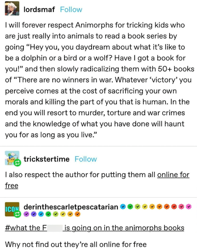 lordsmaf Follow I will forever respect Animorphs for tricking kids who are just really into animals to read a book series by going "Hey you, you daydream about what it's like to be a dolphin or a bird or a wolf? Have I got a book for you!" and then slowly radicalizing them with 50+ books of "There are no winners in war. Whatever 'victory' you perceive comes at the cost of sacrificing your own morals and killing the part of you that is human. In the end you will resort to murder, torture and war