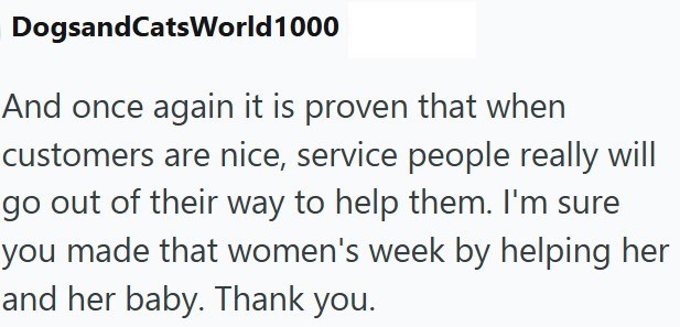 DogsandCatsWorld 1000 And once again it is proven that when customers are nice, service people really will go out of their way to help them. I'm sure you made that women's week by helping her and her baby. Thank you.