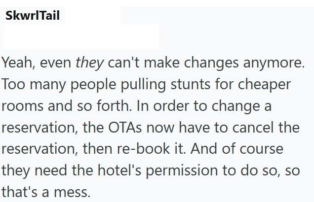SkwrlTail Yeah, even they can't make changes anymore. Too many people pulling stunts for cheaper rooms and so forth. In order to change a reservation, the OTAs now have to cancel the reservation, then re-book it. And of course they need the hotel's permission to do so, so that's a mess.