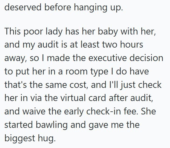 deserved before hanging up. This poor lady has her baby with her, and my audit is at least two hours away, so I made the executive decision to put her in a room type I do have that's the same cost, and I'll just check her in via the virtual card after audit, and waive the early check-in fee. She started bawling and gave me the biggest hug.