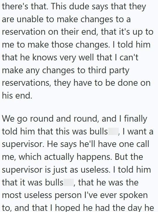 there's that. This dude says that they are unable to make changes to a reservation on their end, that it's up to me to make those changes. I told him that he knows very well that I can't make any changes to third party reservations, they have to be done on his end. We go round and round, and I finally told him that this was bulls, I want a supervisor. He says he'll have one call me, which actually happens. But the supervisor is just as useless. I told him that it was bulls, that he was the most