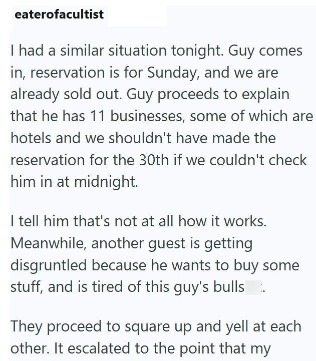 eaterofacultist I had a similar situation tonight. Guy comes in, reservation is for Sunday, and we are already sold out. Guy proceeds to explain that he has 11 businesses, some of which are hotels and we shouldn't have made the reservation for the 30th if we couldn't check him in at midnight. I tell him that's not at all how it works. Meanwhile, another guest is getting disgruntled because he wants to buy some stuff, and is tired of this guy's bulls They proceed to square up and yell at each oth