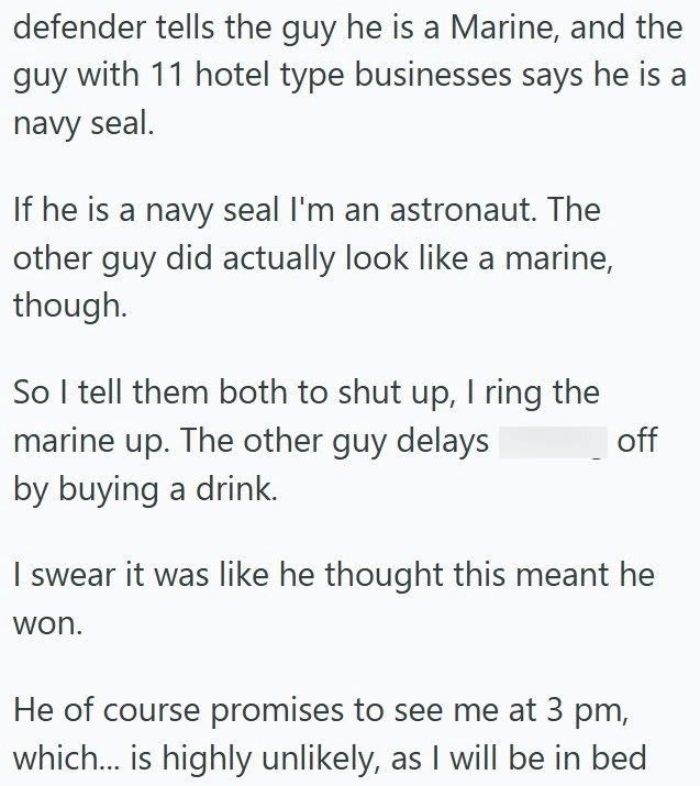 defender tells the guy he is a Marine, and the guy with 11 hotel type businesses says he is a navy seal. If he is a navy seal I'm an astronaut. The other guy did actually look like a marine, though. So I tell them both to shut up, I ring the marine up. The other guy delays by buying a drink. off I swear it was like he thought this meant he won. He of course promises to see me at 3 pm, which... is highly unlikely, as I will be in bed