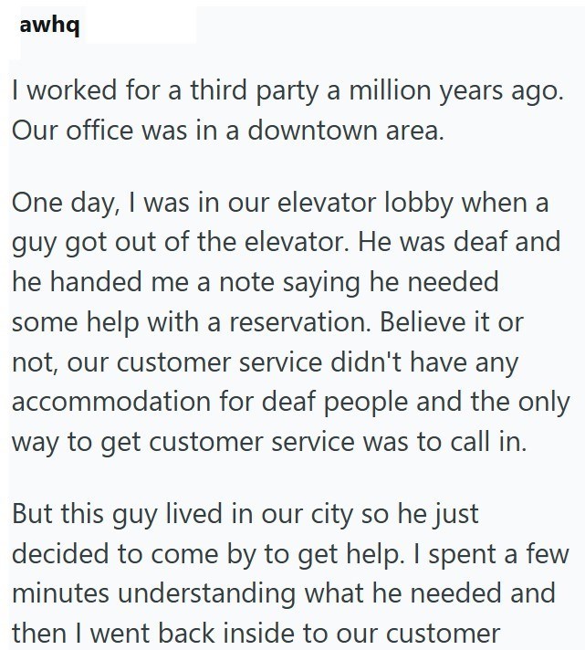 awhq I worked for a third party a million years ago. Our office was in a downtown area. One day, I was in our elevator lobby when a guy got out of the elevator. He was deaf and he handed me a note saying he needed some help with a reservation. Believe it or not, our customer service didn't have any accommodation for deaf people and the only way to get customer service was to call in. But this guy lived in our city so he just decided to come by to get help. I spent a few minutes understanding wha