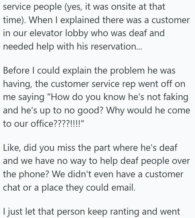 service people (yes, it was onsite at that time). When I explained there was a customer in our elevator lobby who was deaf and needed help with his reservation... Before I could explain the problem he was having, the customer service rep went off on me saying "How do you know he's not faking and he's up to no good? Why would he come to our office????!!!!" Like, did you miss the part where he's deaf and we have no way to help deaf people over the phone? We didn't even have a customer chat or a pl