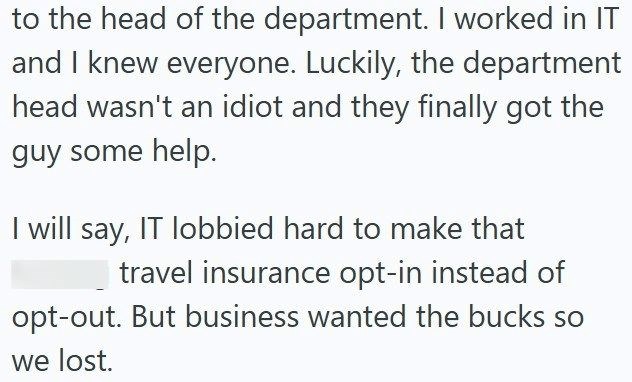to the head of the department. I worked in IT and I knew everyone. Luckily, the department head wasn't an idiot and they finally got the guy some help. I will say, IT lobbied hard to make that travel insurance opt-in instead of opt-out. But business wanted the bucks so we lost.