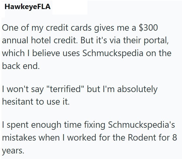 HawkeyeFLA One of my credit cards gives me a $300 annual hotel credit. But it's via their portal, which I believe uses Schmuckspedia on the back end. I won't say "terrified" but I'm absolutely hesitant to use it. I spent enough time fixing Schmuckspedia's mistakes when I worked for the Rodent for 8 years.