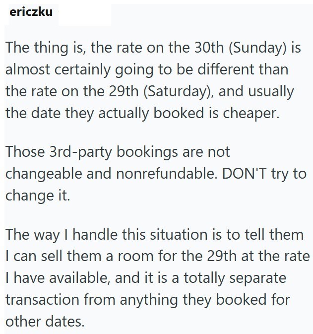ericzku The thing is, the rate on the 30th (Sunday) is almost certainly going to be different than the rate on the 29th (Saturday), and usually the date they actually booked is cheaper. Those 3rd-party bookings are not changeable and nonrefundable. DON'T try to change it. The way I handle this situation is to tell them I can sell them a room for the 29th at the rate I have available, and it is a totally separate transaction from anything they booked for other dates.