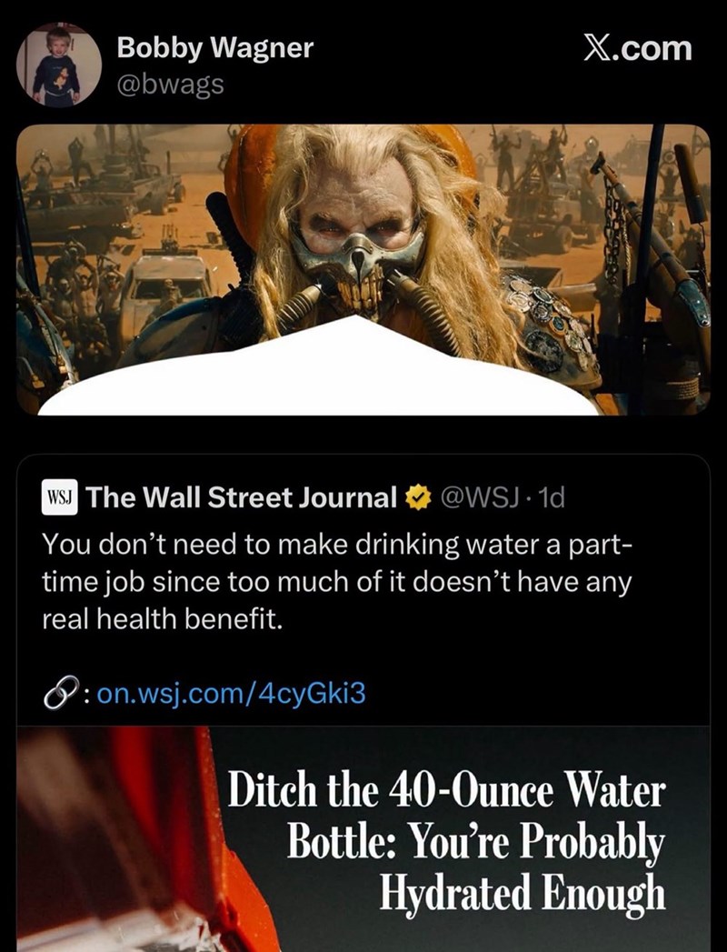 Bobby Wagner @bwags X.com WSJ The Wall Street Journal @WSJ.1d You don't need to make drinking water a part- time job since too much of it doesn't have any real health benefit. P: on.wsj.com/4cyGki3 Ditch the 40-Ounce Water Bottle: You're Probably Hydrated Enough
