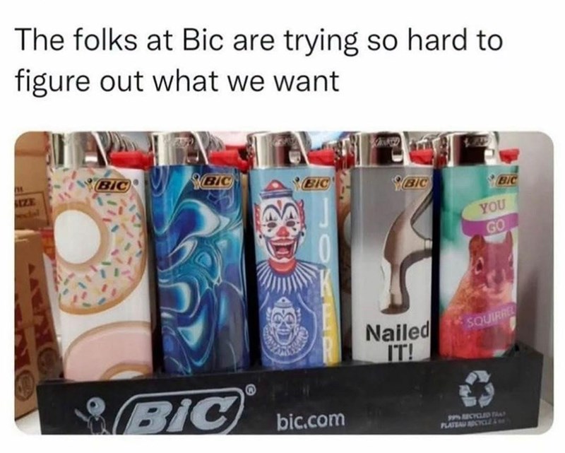 The folks at Bic are trying so hard to figure out what we want BIC BIC BIC SIZE BIC BIC YOU GO BIC bic.com Nailed IT! SQUIRREL PPS RECYCLED FRAT PLATEAU CYCLE&