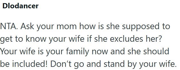 Dlodancer NTA. Ask your mom how is she supposed to get to know your wife if she excludes her? Your wife is your family now and she should be included! Don't go and stand by your wife.