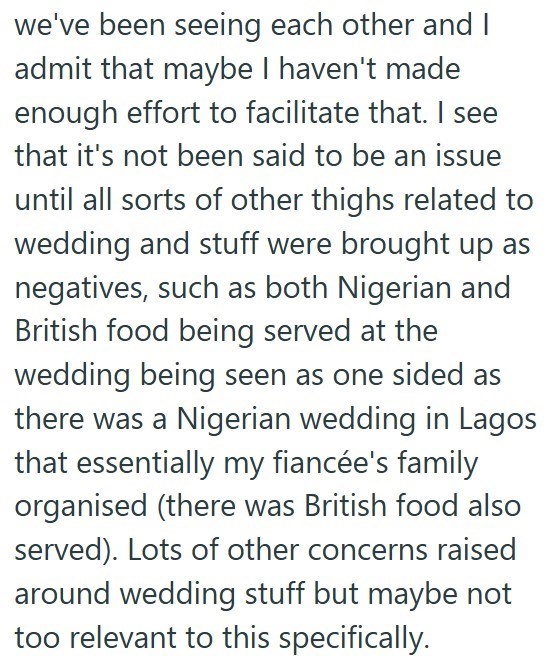 we've been seeing each other and I admit that maybe I haven't made enough effort to facilitate that. I see that it's not been said to be an issue until all sorts of other thighs related to wedding and stuff were brought up as negatives, such as both Nigerian and British food being served at the wedding being seen as one sided as there was a Nigerian wedding in Lagos that essentially my fiancée's family organised (there was British food also served). Lots of other concerns raised around wedding s