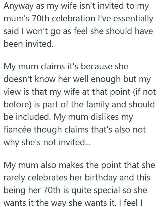 Anyway as my wife isn't invited to my mum's 70th celebration I've essentially said I won't go as feel she should have been invited. My mum claims it's because she doesn't know her well enough but my view is that my wife at that point (if not before) is part of the family and should be included. My mum dislikes my fiancée though claims that's also not why she's not invited... My mum also makes the point that she rarely celebrates her birthday and this being her 70th is quite special so she wants