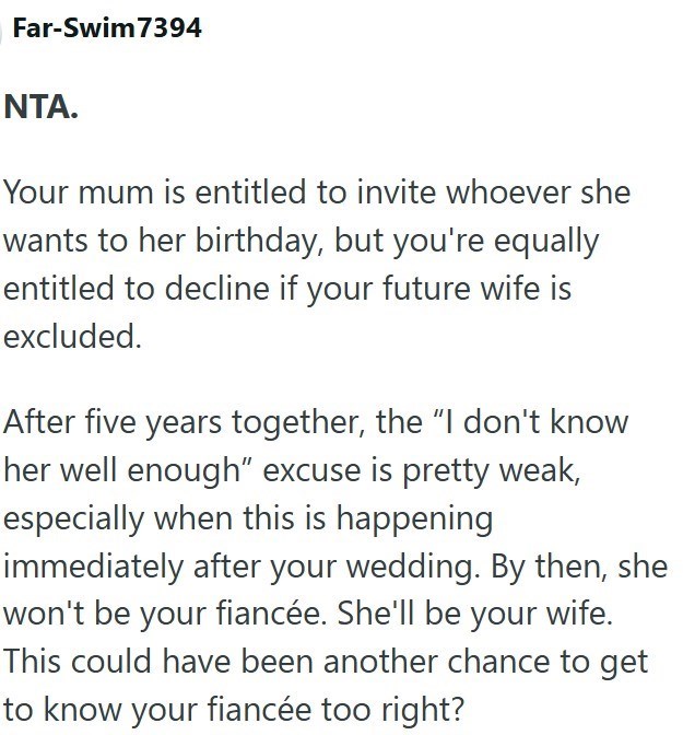 Far-Swim7394 NTA. Your mum is entitled to invite whoever she wants to her birthday, but you're equally entitled to decline if your future wife is excluded. After five years together, the "I don't know her well enough" excuse is pretty weak, especially when this is happening immediately after your wedding. By then, she won't be your fiancée. She'll be your wife. This could have been another chance to get to know your fiancée too right?
