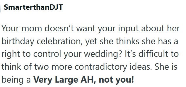 SmarterthanDJT Your mom doesn't want your input about her birthday celebration, yet she thinks she has a right to control your wedding? It's difficult to think of two more contradictory ideas. She is being a Very Large AH, not you!