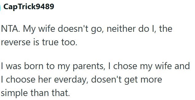 Cap Trick9489 NTA. My wife doesn't go, neither do I, the reverse is true too. I was born to my parents, I chose my wife and I choose her everday, dosen't get more simple than that.