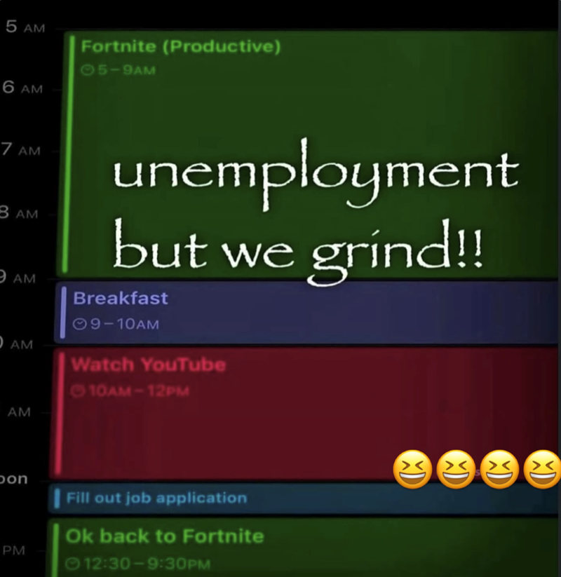 5 AM 6 AM Fortnite (Productive) 05-9AM 7 AM BAM 9AM O AM unemployment but we grind!! Breakfast 09-10AM Watch YouTube 10AM-12PM AM Son PM Fill out job application Ok back to Fortnite 12:30-9:30PM