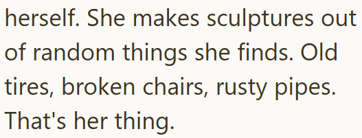 herself. She makes sculptures out of random things she finds. Old tires, broken chairs, rusty pipes. That's her thing.