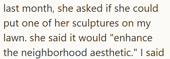 last month, she asked if she could put one of her sculptures on my lawn. she said it would "enhance the neighborhood aesthetic." I said