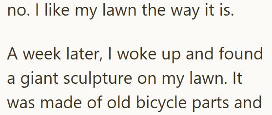 no. I like my lawn the way it is. A week later, I woke up and found a giant sculpture on my lawn. It was made of old bicycle parts and