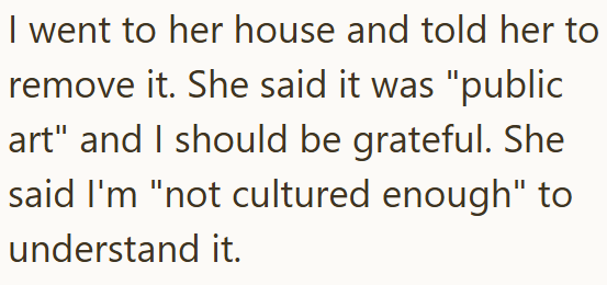I went to her house and told her to remove it. She said it was "public art" and I should be grateful. She said I'm "not cultured enough" to understand it.
