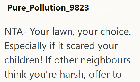 Pure_Pollution_9823 NTA- Your lawn, your choice. Especially if it scared your children! If other neighbours think you're harsh, offer to