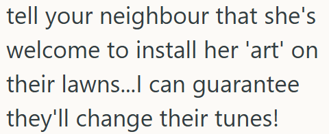 tell your neighbour that she's welcome to install her 'art' on their lawns...I can guarantee they'll change their tunes!