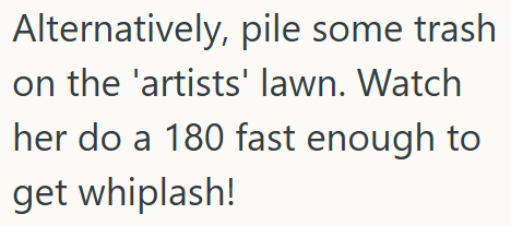 Alternatively, pile some trash on the 'artists' lawn. Watch her do a 180 fast enough to get whiplash!