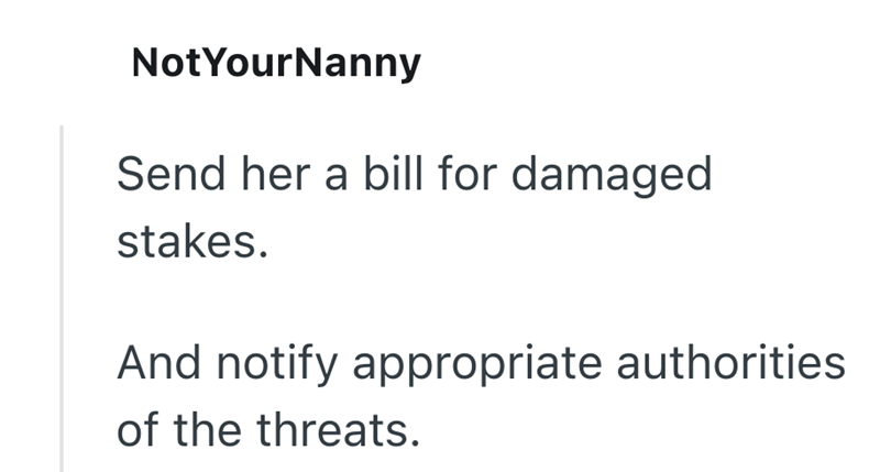 NotYourNanny Send her a bill for damaged stakes. And notify appropriate authorities of the threats.
