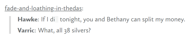 fade-and-loathing-in-thedas: Hawke: If I di tonight, you and Bethany can split my money. Varric: What, all 38 silvers?