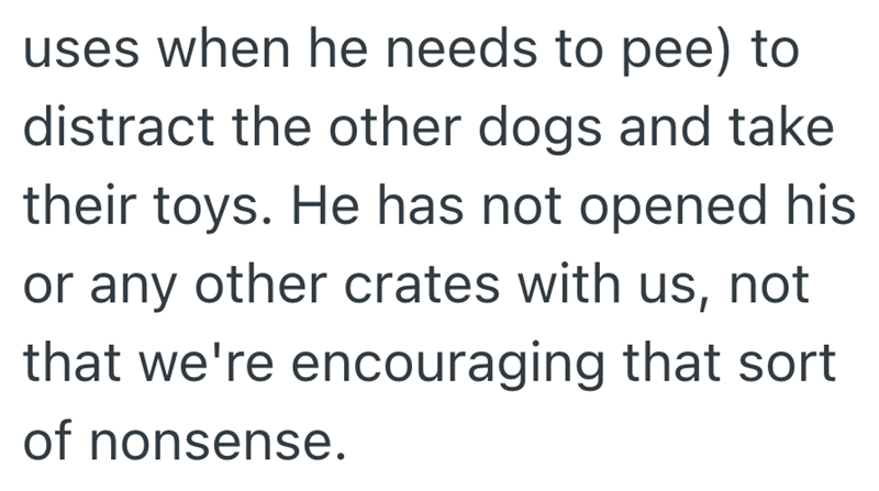 uses when he needs to pee) to distract the other dogs and take their toys. He has not opened his or any other crates with us, not that we're encouraging that sort of nonsense.