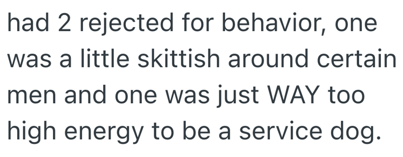 had 2 rejected for behavior, one was a little skittish around certain men and one was just WAY too high energy to be a service dog.