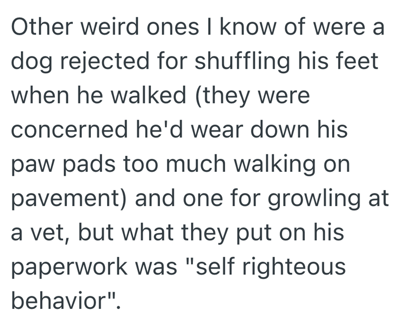 Other weird ones I know of were a dog rejected for shuffling his feet when he walked (they were concerned he'd wear down his paw pads too much walking on pavement) and one for growling at a vet, but what they put on his paperwork was "self righteous behavior".