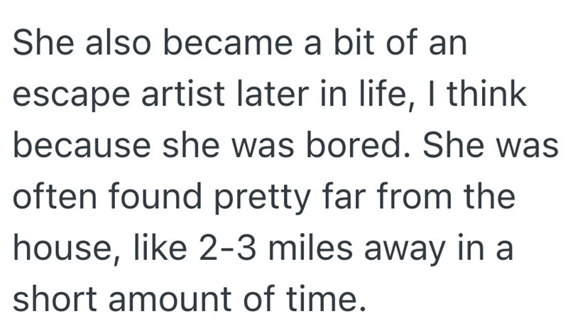 She also became a bit of an escape artist later in life, I think because she was bored. She was often found pretty far from the house, like 2-3 miles away in a short amount of time.