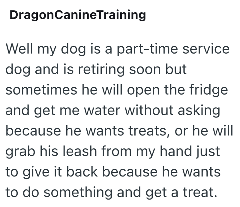 DragonCanineTraining Well my dog is a part-time service dog and is retiring soon but sometimes he will open the fridge and get me water without asking because he wants treats, or he will grab his leash from my hand just to give it back because he wants to do something and get a treat.