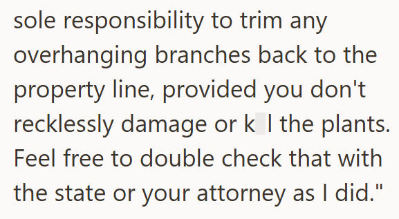 sole responsibility to trim any overhanging branches back to the property line, provided you don't recklessly damage or k I the plants. Feel free to double check that with the state or your attorney as I did."