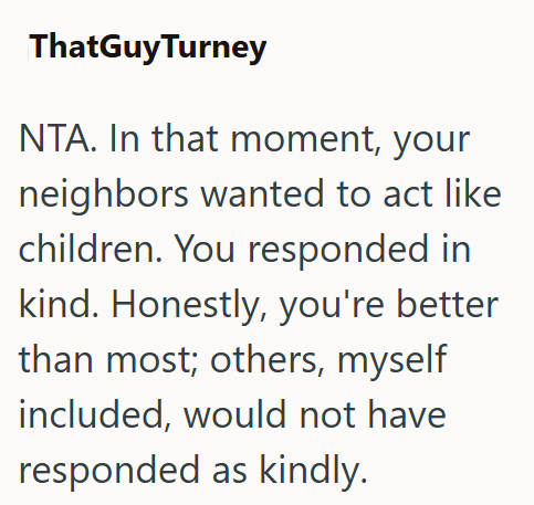 ThatGuyTurney NTA. In that moment, your neighbors wanted to act like children. You responded in kind. Honestly, you're better than most; others, myself included, would not have responded as kindly.